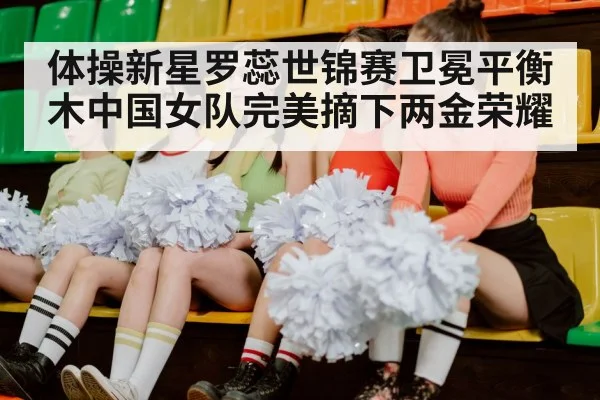 体操新星罗蕊世锦赛卫冕平衡木中国女队完美摘下两金荣耀
