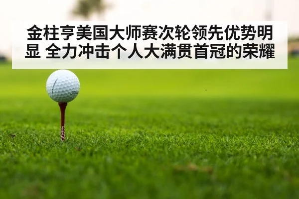 金柱亨美国大师赛次轮领先优势明显 全力冲击个人大满贯首冠的荣耀