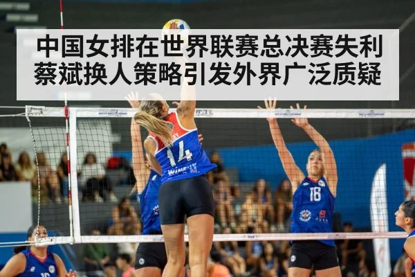 中国女排在世界联赛总决赛失利蔡斌换人策略引发外界广泛质疑